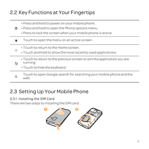 Page 11\201
\201
\201
Touch to open the menu on an active screen.
\201
\201
\201running.
\201
Touch to open Google search for searching your mobile phone and the 
web.
12
7
2.2  Key Functions at Your Fingertips
2.3  Setting Up Your Mobile Phone
2.3.1  
There are two steps to installing the SIM card: 