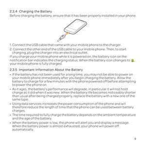 Page 139
2.3.4  
Before charging the battery, ensure that it has been properly installed \
in your phone.
1. Connect the USB cable that came with your mobile phone to the charger\
.
2. Connect the other end of the USB cable to your mobile phone. Then, to\
 start charging, plug the charger into an electrical outlet.
If you charge your mobile phone while it is powered on, the battery icon\
 on the 
notification bar indicates the charging status. When the battery icon ch\
anges to 
 , 
your mobile phone is fully...