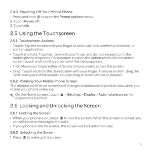 Page 1511
2.4.3  
1. Press and hold to open the Phone options  menu.
2. Touch Power off.
3. Touch  OK.
2.5  Using the Touchscreen
2.5.1  
\201 
start an application.
\201  mobile phone responds. For example, to open the options menu for the act\
ive 
screen, touch and hold the screen until the menu appears.
\201 
\201  item to any part of the screen. You can drag an icon to move or delete i\
t.
2.5.2 
The orientation of most screens will change to landscape or portrait vie\
w when you 
rotate your phone...