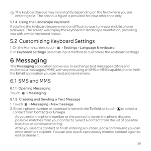 Page 3329
 The keyboard layout may vary slightly depending on the \037eld where you\
 are 
entering text. The previous \037gure is provided for your reference only\
.
5.1.4   Using  the Landscape  Keyboard
If  you  \037nd  the keyboard  inconvenient  or dif\037cult  to use,  turn  your  mobile  phone 
sideways.  The screen  will display  the keyboard  in landscape  orientation,  providing 
you  with  a wider  keyboard  layout.
5.2  Customizing Keyboard Settings
1. On  the  Home  screen,  touch   >  Settings  >...