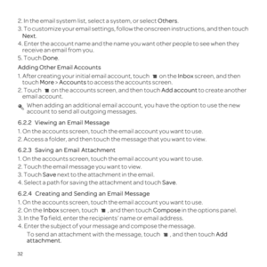 Page 3632
2. In the email system list, select a system, or select Others.
3.  Next .
4. Enter the account name and the name you want other people to see when\
 they  receive an email from you.
5. Touch  Done. 
Adding Other Email Accounts
1. After creating your initial email account, touch  on the Inbox screen, and then 
touch More > Accounts  to access the accounts screen.
2. Touch  on the accounts screen, and then touch Add account to create another 
email account. When adding an additional email account, you...