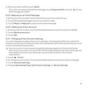 Page 3733
5. When you are finished, touch Send.If you are not ready to send the message, touch  Save as draft or touch 
to save 
the message as a draft.
6.2.5  
1. On the accounts screen, touch the email account you want to use.
2. Touch the email message to which you want to reply.
3. Touch  Reply or Reply all  to reply to the email message.
6.2.6  
1. On the accounts screen, touch and hold the email account you want to \
delete.
2. Touch  Remove account.
3. Touch  OK.
6.2.7  
You can change a number of...