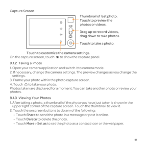 Page 4535
Touch to customize the camera settings.
Thumbnail of last photo. 
Touch to preview the 
photos or videos.
Drag up to record videos,
drag down to take photos.
Touch to take a photo.
41
Capture Screen
On the capture screen, touch 
8.1.2 
  
1. Open your camera application and switch it to camera mode.
2. If necessary, change the camera settings. The preview changes as you \
change the  settings.
3. Frame your photo within the photo capture screen.
4. Touch  to take your photo.
Photos taken are displayed...