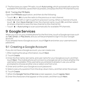 Page 4945
2. The  \037rst  time  you open  FM radio,  touch Auto  tuning, which  automatically  scans for 
available  FM channels,  saves them as presets,  and plays  the \037rst  FM channel  found.
8.4.2   Tuning  the FM Radio
Open  the FM Radio  application,  and then  do the  following:
0099  Touch  or to tune the radio to the previous or next channel.
0099 Slide the knob left or right to perform precision tuning. When a channel\
 is found, 
touch , then  Save channel . Enter the channel name, touch OK, and...