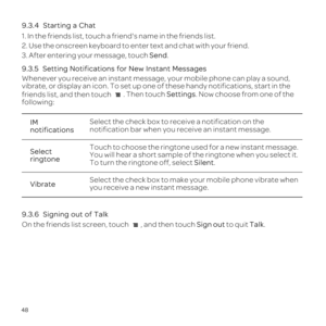 Page 5248
9.3.4  
1. In the friends list, touch a friends name in the friends list.
2. Use the onscreen keyboard to enter text and chat with your friend.
3. After entering your message, touch Send.
IM 
notifications Select the check box to receive a notification on the 
notification bar when you receive an instant message.
Select 
ringtone Touch to choose the ringtone used for a new instant message. 
You will hear a short sample of the ringtone when you select it. 
To turn the ringtone off, select Silent....