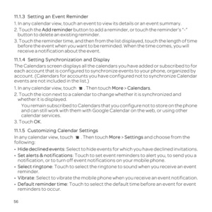Page 6056
11.1.3  
1. In any calendar view, touch an event to view its details or an event \
summary.
2. Touch the Add reminder button to add a reminder, or touch the reminder\222s \223-\224 button to delete an existing reminder.
3.  before the event when you want to be reminded. When the time comes, you \
will 
receive a notification about the event.
11.1.4  
The Calendars screen displays all the calendars you have added or subscr\
ibed to for 
each account that is configured to synchronize events to your...