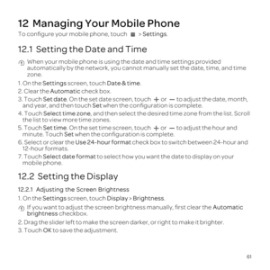 Page 6561
12  Managing Your Mobile Phone
To con\037gure your mobile phone, touch  > Settings.
12.1  Setting the Date and Time When your mobile phone is using the date and time settings provided 
automatically by the network, you cannot manually set the date, time, an\
d time 
zone.
1.  On  the  Settings  screen,  touch Date & time .
2.  Clear  the Automatic  check box.
3.  Touch  Set date.  On the  set date  screen,  touch  or to adjust  the date,  month, 
and year,  and then  touch  Set when  the...