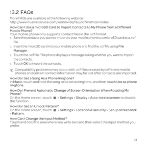 Page 7773
13.2  FAQs
More FAQs are available at the following website:  
http://www.huaweidevice.com/worldwide/faq.do?method=index.
How Can I Use a microSD Card to Import Contacts to My Phone from a Different 
Mobile Phone?
Your mobile phone only supports contact files in the .vcf format.
1. Save the contacts you want to import to your mobile phone to a microSD card as a .vcf 
file.
2. Insert the microSD card into your mobile phone and find the .vcf file using File 
Manager.3. Touch the .vcf file. The phone...