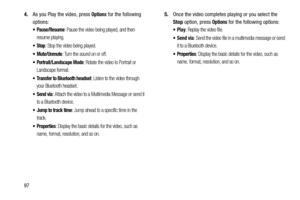 Page 102974.As you Play the video, press 
Options for the following 
options:
: Pause the video being played, and then 
resume playing.
: Stop the video being played.
: Turn the sound on or off. 
 Portrait/Landscape Mode: Rotate the video to Portrait or 
Landscape format.
 Transfer to Bluetooth headset: Listen to the video through 
your Bluetooth headset.
: Attach the video to a Multimedia Message or send it 
to a Bluetooth device.
 Jump to track time: Jump ahead to a specific time in the 
track.
: Display the...