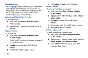 Page 106101
Using Favorites
While navigating a website with Browser, you can bookmark 
a site to quickly and easily access it at a future time. The 
URLs (website addresses) of the bookmarked sites are stored 
in the Favorites folder, where you can use the preset 
favorites and store your own favorite URLs.
Accessing a Website Using Favorites
To access a favorite:
1.In Idle mode, press 
Menu ➔ Browser ➔ Options 
➔View Favorites.
2.Highlight an entry in the list and press 
Go to open the 
webpage.
Adding...