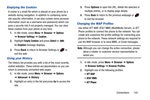 Page 107Connections       102
Emptying the Cookies
A cookie is a small file which is placed on your phone by a 
website during navigation. In addition to containing some 
site-specific information, it can also contain some personal 
information (such as a username and password) which can 
pose a security risk if not properly managed. You can clear 
these cookies from your phone at any time.
1.In Idle mode, press 
Menu ➔ Browser ➔ Options 
➔Browser Settings ➔ Cookies.
2.Highlight 
Empty Cookies and press Select...