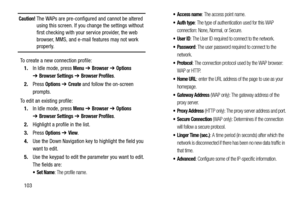 Page 108103
Caution! The WAPs are pre-configured and cannot be altered 
using this screen. If you change the settings without 
first checking with your service provider, the web 
browser, MMS, and e-mail features may not work 
properly.
To create a new connection profile:
1.In Idle mode, press 
Menu ➔ Browser ➔ Options 
➔Browser Settings ➔ Browser Profiles.
2.Press 
Options ➔ Create and follow the on-screen 
prompts.
To edit an existing profile:
1.In Idle mode, press 
Menu ➔ Browser ➔ Options 
➔Browser Settings...