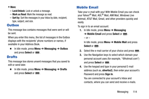 Page 119Messaging       114
More:
–Lock/Unlock: Lock or unlock a message.–Mark as Read: Mark the message as read.
–Sort by: Sort the messages in your Inbox by date, recipient, 
type, subject, and size.
Outbox
This message box contains messages that were sent or will 
be sent.
When you enter this menu, the list of messages in the Outbox 
displays with the recipients’ phone numbers or names, if 
available in your Address Book.
  In Idle mode, press Menu ➔ Messaging ➔ Outbox 
and press Select or  .
Drafts
This...