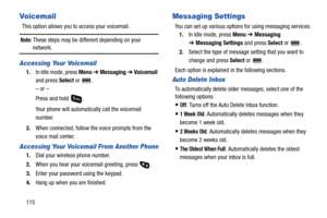 Page 120115
Vo i c em a i l
This option allows you to access your voicemail.
Note: These steps may be different depending on your 
network.
Accessing Your Voicemail
1.In Idle mode, press Menu ➔ Messaging ➔ Voicemail 
and press Select or  .
– or –
Press and hold  .
Your phone will automatically call the voicemail 
number.
2.When connected, follow the voice prompts from the 
voice mail center.
Accessing Your Voicemail From Another Phone
1.Dial your wireless phone number.
2.When you hear your voicemail greeting,...