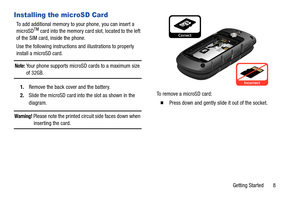 Page 13Getting Started       8
Installing the microSD Card
To add additional memory to your phone, you can insert a 
microSDTM card into the memory card slot, located to the left 
of the SIM card, inside the phone.
Use the following instructions and illustrations to properly 
install a microSD card.
Note: Your phone supports microSD cards to a maximum size 
of 32GB.
1.Remove the back cover and the battery.
2.Slide the microSD card into the slot as shown in the 
diagram.
Warning! Please note the printed circuit...