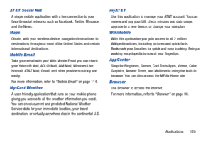 Page 125Applications       120
AT&T Social Net
A single mobile application with a live connection to your 
favorite social networks such as Facebook, Twitter, Myspace, 
and the News.
Maps
Obtain, with your wireless device, navigation instructions to 
destinations throughout most of the United States and certain 
international destinations.
Mobile Email
Take your email with you! With Mobile Email you can check 
your Yahoo!® Mail, AOL® Mail, AIM Mail, Windows Live 
Hotmail, AT&T Mail, Gmail, and other providers...