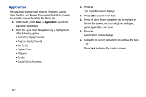 Page 126121
AppCenter
The AppCenter allows you to shop for Ringtones, Games, 
Color Graphics, and Answer Tones using the built-in browser. 
You can also access the MEdia Net Home site.
1.In Idle mode, press 
Menu ➔ AppCenter to launch the 
AppCenter application.
2.Press the Up or Down Navigation key to highlight one 
of the following options:
Applications (highlight View All)
Ringtones (highlight View All)
Just For You
Ringback Tones
Wallpapers
Bundles
Special Offers & Promotions.
3.Press Go.
The requested...