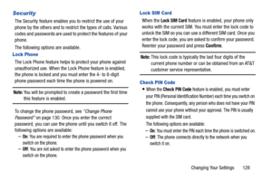 Page 133Changing Your Settings       128
Security
The Security feature enables you to restrict the use of your 
phone by the others and to restrict the types of calls. Various 
codes and passwords are used to protect the features of your 
phone.
The following options are available.
Lock Phone
The Lock Phone feature helps to protect your phone against 
unauthorized use. When the Lock Phone feature is enabled, 
the phone is locked and you must enter the 4- to 8-digit 
phone password each time the phone is powered...