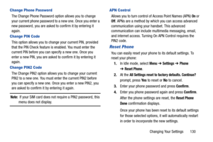 Page 135Changing Your Settings       130
Change Phone Password
The Change Phone Password option allows you to change 
your current phone password to a new one. Once you enter a 
new password, you are asked to confirm it by entering it 
again.
Change PIN Code
This option allows you to change your current PIN, provided 
that the PIN Check feature is enabled. You must enter the 
current PIN before you can specify a new one. Once you 
enter a new PIN, you are asked to confirm it by entering it 
again.
Change PIN2...