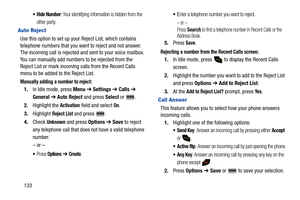 Page 138133
 Hide Number: Your identifying information is hidden from the 
other party.
Auto Reject
Use this option to set up your Reject List, which contains 
telephone numbers that you want to reject and not answer. 
The incoming call is rejected and sent to your voice mailbox. 
You can manually add numbers to be rejected from the 
Reject List or mark incoming calls from the Recent Calls 
menu to be added to the Reject List.
Manually adding a number to reject:
1.In Idle mode, press Menu ➔ Settings ➔ Calls ➔...