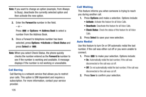 Page 140135
Note: If you want to change an option (example, from Always 
to Busy), deactivate the currently selected option and 
then activate the new option.
2.Enter the 
Forward to number in the field.
– or –
Press  or Options ➔ 
Address Book to select a 
number from the Address Book.
3.Once a Forward to telephone number has been 
selected, press Options ➔
Activate or Check Status and 
press Select or  .
Note: When you select Check Status, the phone quickly 
checks the number entered as the 
Forward to number...