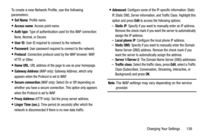 Page 143Changing Your Settings       138 To create a new Network Profile, use the following 
parameters:
Set Name: Profile name.
Access name: Access point name.
Auth type: Type of authentication used for this WAP connection: 
None, Normal, or Secure.
User ID: User ID required to connect to the network.
Password: User password required to connect to the network.
Protocol: Connection protocol used by the WAP browser: WAP, 
HTTP, or Other.
Home URL: URL address of the page to use as your homepage.
Gateway Address...