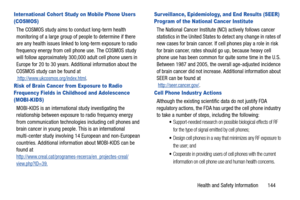 Page 149Health and Safety Information       144
Inter national Cohort Study on Mobile Phone Users 
(COSMOS)
The COSMOS study aims to conduct long-term health 
monitoring of a large group of people to determine if there 
are any health issues linked to long-term exposure to radio 
frequency energy from cell phone use. The COSMOS study 
will follow approximately 300,000 adult cell phone users in 
Europe for 20 to 30 years. Additional information about the 
COSMOS study can be found at...