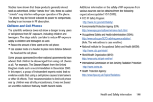 Page 151Health and Safety Information       146 Studies have shown that these products generally do not 
work as advertised. Unlike “hands-free” kits, these so-called 
“shields” may interfere with proper operation of the phone. 
The phone may be forced to boost its power to compensate, 
leading to an increase in RF absorption.
Children and Cell Phones
The scientific evidence does not show a danger to any users 
of cell phones from RF exposure, including children and 
teenagers. The steps adults can take to...