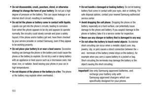 Page 156151
Do not disassemble, crush, puncture, shred, or otherwise 
attempt to change the form of your battery
. Do not put a high 
degree of pressure on the battery. This can cause leakage or an 
internal short-circuit, resulting in overheating.
Do not let the phone or battery come in contact with liquids. 
Liquids can get into the phones circuits, leading to corrosion. 
Even when the phone appears to be dry and appears to operate 
normally, the circuitry could slowly corrode and pose a safety 
hazard. If the...