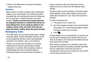 Page 160155
Remain on the mobile device for as long as the emergency 
responder instructs you.
Navigation
Maps, directions, and other navigation-data, including data 
relating to your current location, may contain inaccurate or 
incomplete data, and circumstances can and do change over 
time. In some areas, complete information may not be 
available. 
Therefore, you should always visually confirm that 
the navigational instructions are consistent with what you see 
before following them. All users should pay...