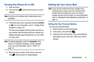 Page 17Getting Started       12
Turning the Phone On or Off
1.Open the phone.
2.Press and hold   until the phone power-on screen 
displays.
Note: Do not turn on the phone when mobile phone use is 
prohibited.
3.If the phone asks, enter a password and press Confirm 
or  . For more information, refer to “Change Phone 
Password” on page 130.
The Idle screen displays while the phone searches for 
your network. After the phone finds your network and 
displays adequate signal strength bars, you can make 
or receive...