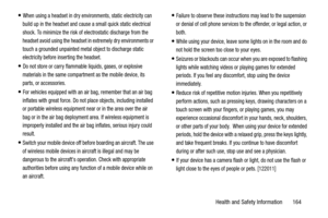 Page 169Health and Safety Information       164
When using a headset in dry environments, static electricity can 
build up in the headset and cause a small quick static electrical 
shock. To minimize the risk of electrostatic discharge from the 
headset avoid using the headset in extremely dry environments or 
touch a grounded unpainted metal object to discharge static 
electricity before inserting the headset.
Do not store or carry flammable liquids, gases, or explosive 
materials in the same compartment as the...