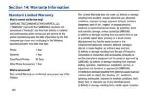 Page 170165
Section 14: Warranty Infor mation
Standard Limited Warranty
What is covered and for how long?
SAMSUNG TELECOMMUNICATIONS AMERICA, LLC 
(“SAMSUNG”) warrants that SAMSUNG’s handsets and 
accessories (“Products”) are free from defects in material 
and workmanship under normal use and service for the 
period commencing upon the date of purchase by the first 
consumer purchaser and continuing for the following 
specified period of time after that date:
What is not covered?
This Limited Warranty is...