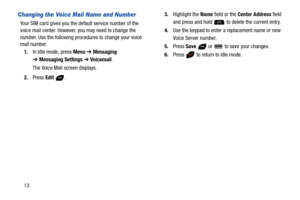 Page 1813
Changing the Voice Mail Name and Number
Your SIM card gives you the default service number of the 
voice mail center. However, you may need to change the 
number. Use the following procedures to change your voice 
mail number.
1.In Idle mode, press Menu ➔ Messaging 
➔Messaging Settings ➔ Voicemail.
The Voice Mail screen displays.
2.Press Edit .3.Highlight the Name field or the Center Address field 
and press and hold  to delete the current entry.
4.Use the keypad to enter a replacement name or new...