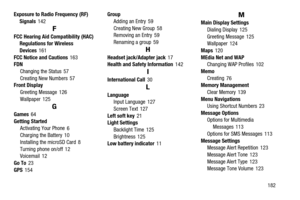 Page 187       182 Exposure to Radio Frequency (RF) 
Signals
 142
F
FCC Hearing Aid Compatibility (HAC) 
Regulations for Wireless 
Devices
 161
FCC Notice and Cautions
 163
FDN
Changing the Status
 57
Creating New Numbers
 57
Front Display
Greeting Message
 126
Wallpaper
 125
G
Games 64
Getting Started
Activating Your Phone
 6
Charging the Battery 10
Installing the microSD Card
 8
Turning phone on/off
 12
Voicemail 12
Go To
 23
GPS
 154Group
Adding an Entry
 59
Creating New Group
 58
Removing an Entry 59...