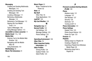 Page 188183 Messaging
Creating and Sending Multimedia 
Messages
 110
Creating and Sending Text 
Messages
 108
Locating a Message
 111
Retrieving a Multimedia 
Message
 112
Retrieving a Text Message
 112
Signing into Your Mobile 
Email
 114
Types of Messages
 108
Using Message Options 113
microUSB to 3.5mm converter
 11
Mobile Email
 114, 120
Mobile Web
Entering Text in the Mobile Web 
Browser
 100
Navigating with the Mobile 
Web
 99
Using Bookmarks
 101
Multitasking 83
Music File Extensions
 81Music Player
 81...