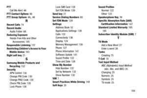 Page 189       184 PTT
Call Me Alert
 46
PTT Contact Options
 46
PTT Group Options 46, 48
R
Recent Calls 74
Record Audio
Audio Folder
 69
Reducing Exposure
Hands-Free Kits and Other 
Accessories
 145
Responsible Listening
 157
Restricting Childrens Access to Your 
Mobile device
 163
Right soft key
 21
S
Samsung Mobile Products and 
Recycling 152
Security
APN Control
 130
Change PIN Code 130
Change PIN2 Code
 130
Check PIN Code
 128
Lock Phone 128Lock SIM Card
 128
Set FDN Mode
 129
Send key
 21
Service Dialing...