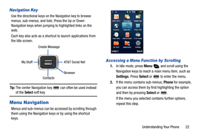 Page 27Understanding Your Phone       22
Navigation Key
Use the directional keys on the Navigation key to browse 
menus, sub-menus, and lists. Press the Up or Down 
Navigation keys when jumping to highlighted links on the 
web.
Each key also acts as a shortcut to launch applications from 
the Idle screen.
Tip: The center Navigation key   can often be used instead 
of the Select soft key.
Menu Navigation
Menus and sub-menus can be accessed by scrolling through 
them using the Navigation keys or by using the...
