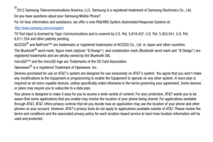 Page 4©2012 Samsung Telecommunications America, LLC. Samsung is a registered trademark of Samsung Electronics Co., Ltd.
Do you have questions about your Samsung Mobile Phone?
For 24 hour information and assistance, we offer a new FAQ/ARS System (Automated Response System) at:
http://www.samsung.com/us/support
T9 Text Input is licensed by Tegic Communications and is covered by U.S. Pat. 5,818,437; U.S. Pat. 5,953,541; U.S. Pat. 
6,011,554 and other patents pending.
ACCESS
® and NetFront™ are trademarks or...