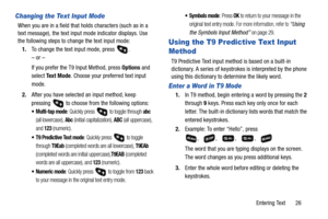 Page 31Entering Text       26
Changing the Text Input Mode
When you are in a field that holds characters (such as in a 
text message), the text input mode indicator displays. Use 
the following steps to change the text input mode:
1.To change the text input mode, press  .
– or –
If you prefer the T9 Input Method, press Options and 
select Te x t  M o d e. Choose your preferred text input 
mode.
2.After you have selected an input method, keep 
pressing   to choose from the following options:
: Quickly press   to...