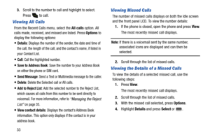 Page 38333.Scroll to the number to call and highlight to select. 
Press   to call.
Viewing All Calls
From the Recent Calls menu, select the All calls option. All 
calls made, received, and missed are listed. Press Options to 
display the following options:
Details: Displays the number of the sender, the date and time of 
the call, the length of the call, and the contact’s name, if listed in 
your Contact List.
Call: Call the highlighted number.
Save to Address Book: Save the number to your Address Book 
on...