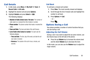 Page 41Call Functions       36
Call Details
1.In Idle mode, press Menu ➔ My Stuff ➔ To o l s ➔ 
Recent Calls ➔ All calls.
2.Highlight the desired call and press Options.
3.Highlight Details and press Select or  .
The following displays:
 (Number of Calls) Contact name / No name: The number of 
calls made to or received from this Contact or number.
 Phone number: The phone number that made or received the 
call(s).
 Town and State: The town and state of the call if known.
 List of Calls to this Contact or...