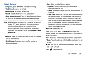 Page 43Call Functions       38
In-Call Options
During a call, press Options to access the following:
Hold: Places the current call on hold.
Address Book: Access your Address Book.
Save to Address Book: Save to your Address Book.
Noise Suppression on/off: Turns the Noise Suppression feature 
on or off. Use this feature to help suppress background noise.
Note: Noise Reduction is turned on in a voice call by default. If 
speaker, PTT, wired head set or Bluetooth headset is 
used, Noise Reduction will be turned...