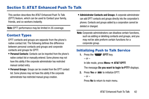 Page 47AT&T Enhanced Push To Talk       42
Section 5: AT&T Enhanced Push To Talk
This section describes the AT&T Enhanced Push To Talk 
(EPTT) feature, which can be used to Contact your family, 
friends, and co-workers instantly.
Note: EPTT performance may be limited in 2G coverage.
Contact Types
EPTT contacts and groups are separate from the phones 
native contact list. The following defines the difference 
between personal contacts and groups and corporate 
contacts and groups for EPTT:
Personal Contacts:...