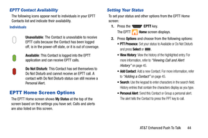 Page 49AT&T Enhanced Push To Talk       44
EPTT Contact Availability
The following icons appear next to individuals in your EPTT 
Contacts list and indicate their availability.
Individuals
EPTT Home Screen Options
The EPTT Home screen shows My Status at the top of the 
screen based on the settings you have set. Calls and alerts 
are also listed on this screen.
Setting Your Status
To set your status and other options from the EPTT Home 
screen:
1.Press the   EPTT key.
The EPTT   
Home screen displays.
2.Press...