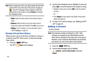 Page 5045
Note: When receiving an alert, your phone plays the alert tone 
and the EPTT icon at the top of the screen changes to 
. The EPTT message screen displays. Follow the 
instructions on the screen or press 
Dismiss to remove the message screen.
: Delete the history entries for the selected Contact or 
Group.
 Delete all: Delete all history. All your prior history with all 
groups and contacts will be deleted. Press 
Ye s, if you are sure.
 Settings: Your PPT settings. For more information, refer to...