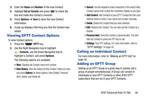 Page 51AT&T Enhanced Push To Talk       46 3.Enter the 
Name and Number of the new Contact.
4.Highlight 
Set as Favorite and press  to check the 
box and make this Contact a favorite.
5.Press Options ➔ 
Save to store the new Contact 
information.
6.A pop-up displays informing you that the Contact was 
added.
Viewing EPTT Contact Options
To view Contact options:
1.Press the   EPTT key.
2.Use the Right Navigation key to highlight 
Contacts, use the Down Navigation key to 
highlight a Contact, and press Options....