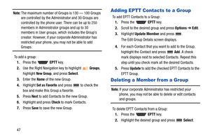 Page 5247
Note: The maximum number of Groups is 130 — 100 Groups 
are controlled by the Administrator and 30 Groups are 
controlled by the phone user. There can be up to 250 
members in Administrator groups and up to 30 
members in User groups, which includes the Group’s 
creator. However, if your corporate Administrator has 
restricted your phone, you may not be able to add 
Groups.
To add a group:
1.Press the   EPTT key.
2.Use the Right Navigation key to highlight 
Groups, 
highlight 
New Group, and press...