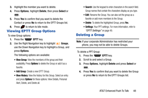 Page 53AT&T Enhanced Push To Talk       48 3.Highlight the member you want to delete.
4.Press Options, highlight Delete, then press Select or 
.
5.Press Ye s to confirm that you want to delete the 
Contact or press No to return to the EPTT Groups list.
6.Press   to return to Idle mode.
Viewing EPTT Group Options
To view Group options:
1.Press the   EPTT key.
2.Use the Right Navigation key to highlight 
Groups, 
use the Down Navigation key to highlight a Group, and 
press Options.
The following options are...