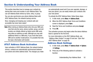 Page 57Understanding Your Address Book       52
Section 6: Understanding Your Address Book
This section describes how to manage your contacts by 
storing their name and number in your Address Book. You 
can sort Address Book entries by name, entry, or group.
You can also synchronize your phone Address Book with 
AT&T Address Book, the network backup service.
Now, managing and keeping your contacts safe and 
accessible has never been easier!
Note: When storing an Address Book entry into your SIM card, 
note that...